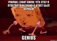 училка: i dont know, что это? я ответил: я не знаю, а ответ был верный genius