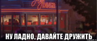  ну ладно, давайте дружить