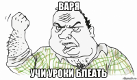 варя учи уроки блеать