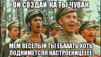 ой создай-ка ты чувак мем веселый ты ебааать хоть подниметсяя настроеницееее