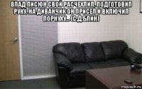 влад писюн свой расчехлил, подготовил руку. на диванчик он присел и включил порнуху... (с.д.блин) 
