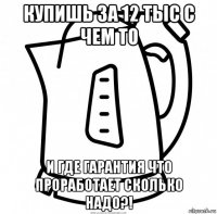 купишь за 12 тыс с чем то и где гарантия что проработает сколько надо?!