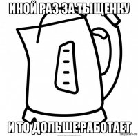 иной раз за тыщенку и то дольше работает