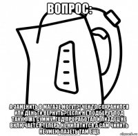 вопрос: а заменить в магазе могут?! чек то сохранился или деньги вернуть?!.если не подберут под такую же сумму...год проработал и пиздец не включается теперь не кипятится а сам чинить не умею лазеть там еще