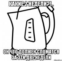 какие 2 недели?!.. он что должен сломатся за эти две недели