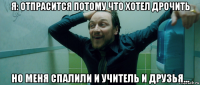 я: отпрасится потому что хотел дрочить но меня спалили и учитель и друзья...