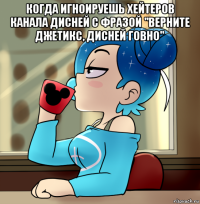 когда игноируешь хейтеров канала дисней с фразой "верните джетикс, дисней говно" 