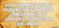 кольцо немного тяжелее воды,и,если уронить его в слив,оно никуда не уплываёт а останется на дне сифона.