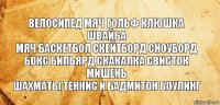 велосипед мяч гольф клюшка швайба
мяч баскетбол скейтборд сноуборд
бокс бильярд скакалка свисток мишень
шахматы теннис и бадмитон боулинг