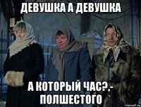 девушка а девушка а который час?,- полшестого