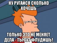 ну ругайся сколько хочешь только это не меняет дела - ты тут флудишь!