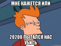 мне кажется или 20200 пытался нас убить