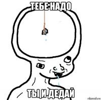 тебе надо ты и дедай