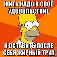 жить надо в своё удовольствие и оставить после себя жирный труп