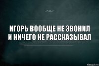 Игорь вообще не звонил и ничего не рассказывал