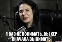  я вас не понимать..вы хер сначала вынимать