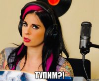  тупим?!