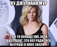 ну джулиана мур там-то вообще уже..хотя выглядит..это все ради того чтобы в кино звали