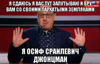 я сдаюсь я вас тут запутываю и вру вам со своими пархатыми земляками я осиф сраилевич джонцман