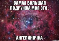 самая большая подружка моя это : ангелиночка