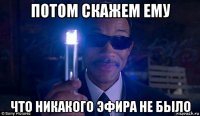 потом скажем ему что никакого эфира не было