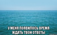  у меня появилось время ждать твои ответы