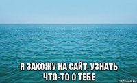  я захожу на сайт, узнать что-то о тебе