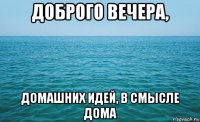 доброго вечера, домашних идей, в смысле дома