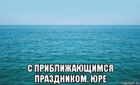  с приближающимся праздником. юре