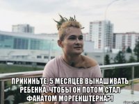  прикиньте, 5 месяцев вынашивать ребенка, чтобы он потом стал фанатом моргенштерна?!
