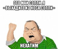 это маи сопли .я =выхадите из носа сопли= нехатим