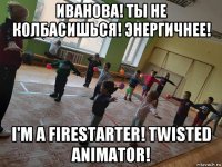 иванова! ты не колбасишься! энергичнее! i'm a firestarter! twisted animator!