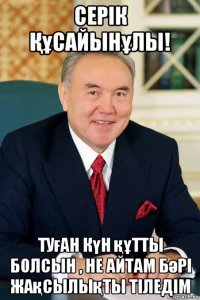 серік Құсайынұлы! туған күн құтты болсын , не айтам бәрі жақсылықты тіледім