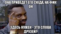 она приведет его сюда, на фик он здесь нужен - это слова друзей?