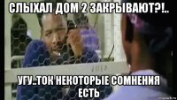 слыхал дом 2 закрывают?!.. угу..ток некоторые сомнения есть