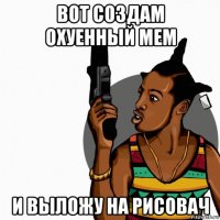 вот создам охуенный мем и выложу на рисовач