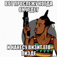 вот прослежу когда он уедет и нанесу визит его пизде