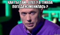 как ты там , олег ? в туйхоа погода изменилась ? 