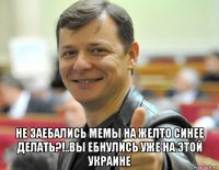  не заебались мемы на желто синее делать?!..вы ебнулись уже на этой украине