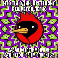 что ты один, претензия решается легко давай встретимся и он заткнется- о чем спорить?