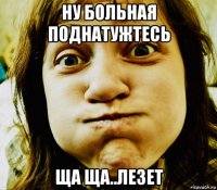 ну больная поднатужтесь ща ща..лезет