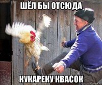 шёл бы отсюда кукареку квасок