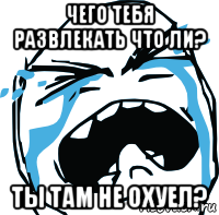 чего тебя развлекать что ли? ты там не охуел?