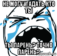 не могу угадать кто ты ты парень? точно парень?