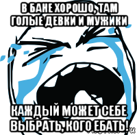 в бане хорошо, там голые девки и мужики каждый может себе выбрать, кого ебать!