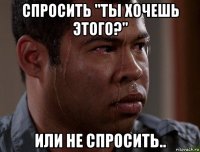 спросить "ты хочешь этого?" или не спросить..