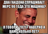 два гандона спрашивает мерс 90 года это машина? я говорю 2021? наверно а вам сколько лет?
