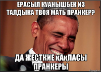 ерасыл куанышбек из талдыка твоя мать пранкер? да жесткие қақпасы пранкеры