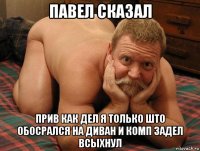 павел сказал прив как дел я только што обосрался на диван и комп задел всыхнул