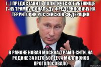 [...] предоставить политическое убежище г-ну трампу дональду фредериковичу на территории российской федерации в районе новая москва/трамп-сити. на родине за него более 74 миллионов проголосовало